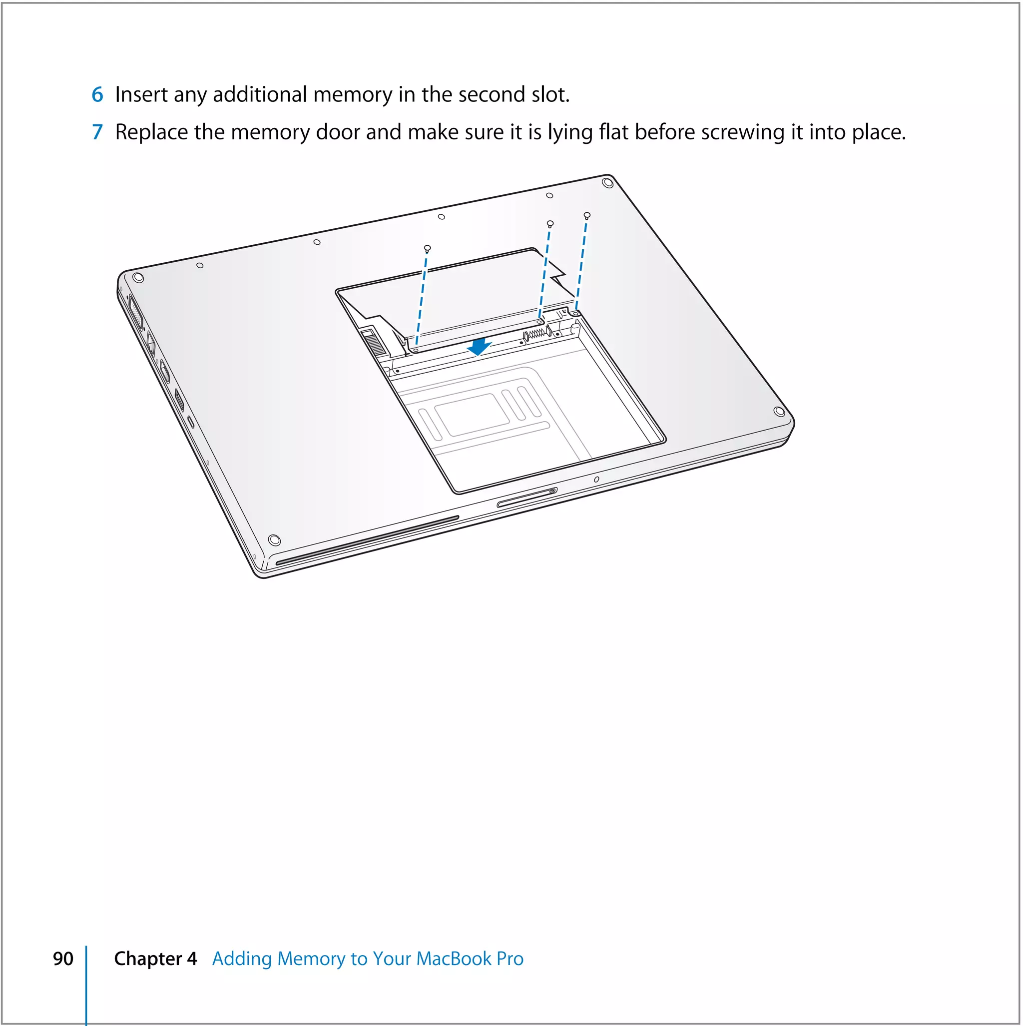 6 Insert any additional memory in the second slot.
     7 Replace the memory door and make sure it is lying flat before screwing it into place.




90     Chapter 4 Adding Memory to Your MacBook Pro
 