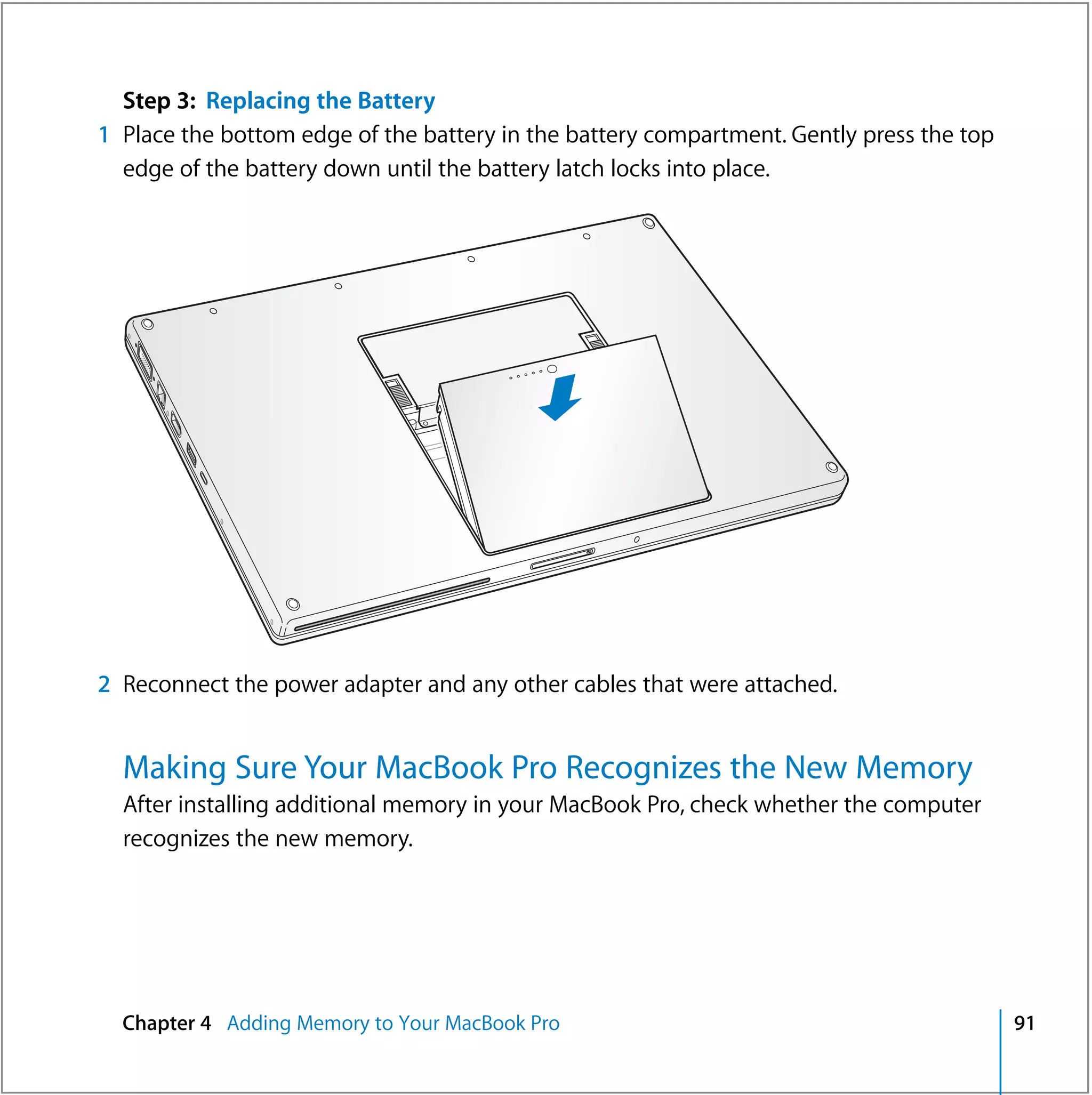 Step 3: Replacing the Battery
1 Place the bottom edge of the battery in the battery compartment. Gently press the top
  edge of the battery down until the battery latch locks into place.




2 Reconnect the power adapter and any other cables that were attached.


  Making Sure Your MacBook Pro Recognizes the New Memory
  After installing additional memory in your MacBook Pro, check whether the computer
  recognizes the new memory.




  Chapter 4 Adding Memory to Your MacBook Pro                                             91
 