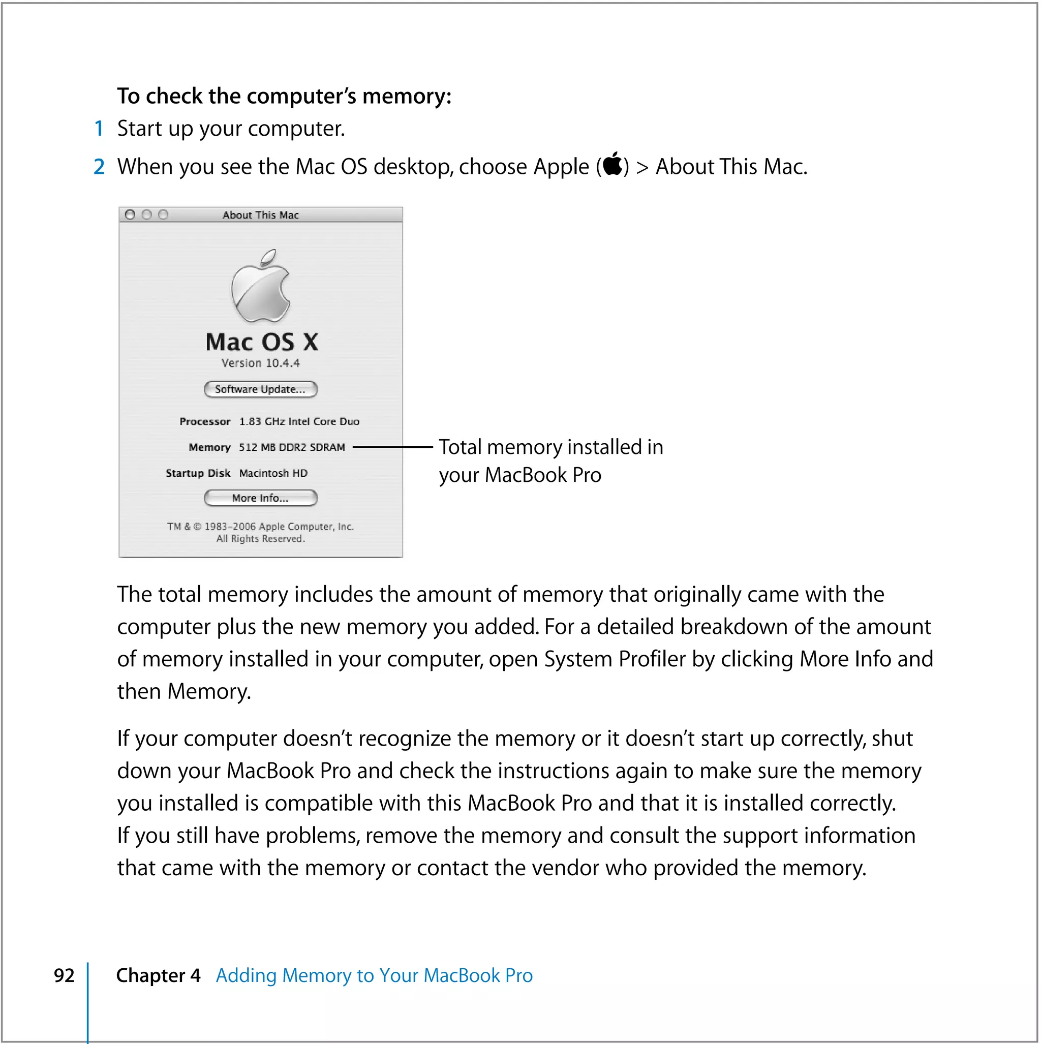 To check the computer’s memory:
     1 Start up your computer.
     2 When you see the Mac OS desktop, choose Apple () > About This Mac.




                                        Total memory installed in
                                        your MacBook Pro




       The total memory includes the amount of memory that originally came with the
       computer plus the new memory you added. For a detailed breakdown of the amount
       of memory installed in your computer, open System Profiler by clicking More Info and
       then Memory.

       If your computer doesn’t recognize the memory or it doesn’t start up correctly, shut
       down your MacBook Pro and check the instructions again to make sure the memory
       you installed is compatible with this MacBook Pro and that it is installed correctly.
       If you still have problems, remove the memory and consult the support information
       that came with the memory or contact the vendor who provided the memory.



92     Chapter 4 Adding Memory to Your MacBook Pro
 
