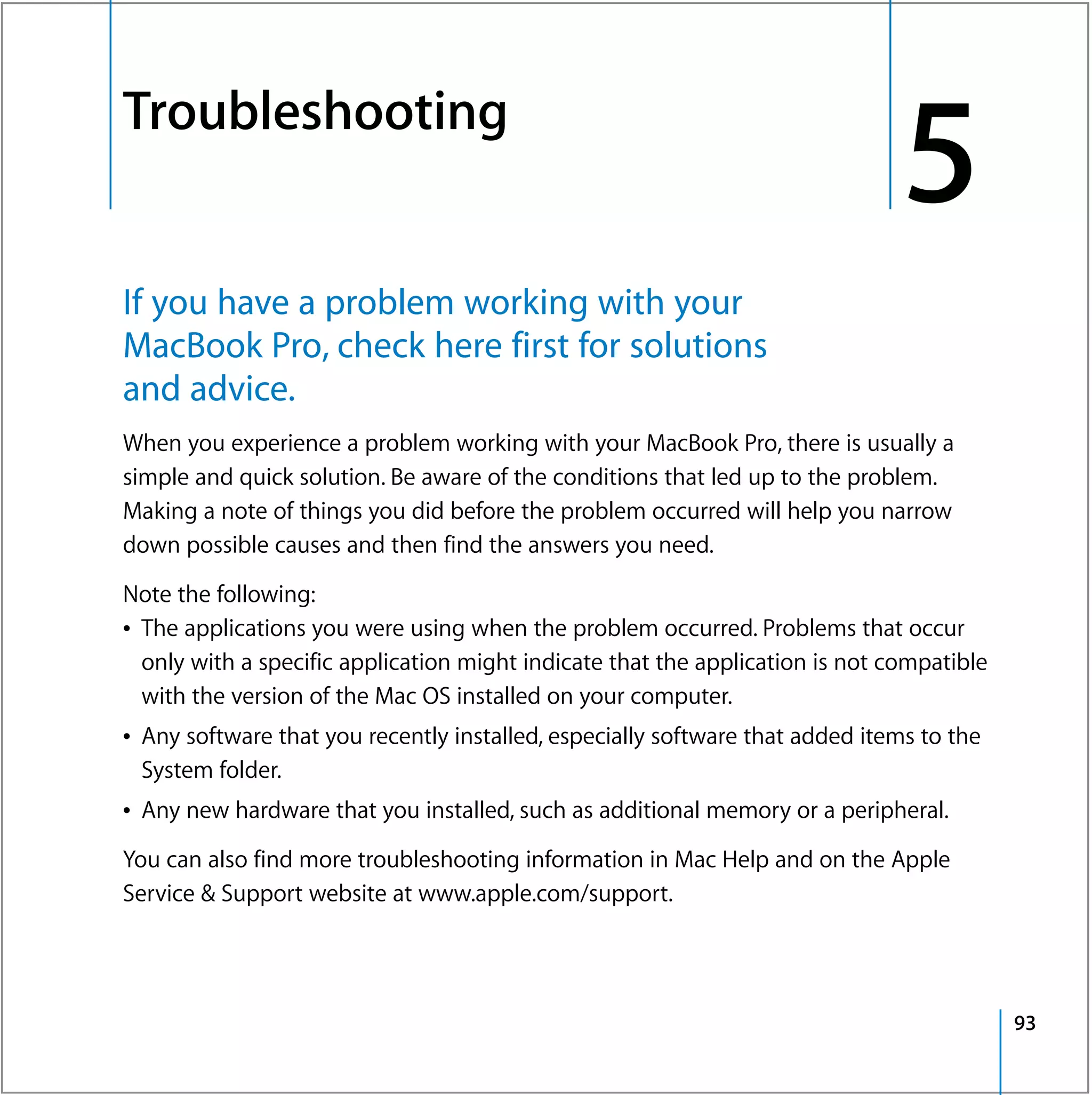 Troubleshooting
5




                                                                                   5
    If you have a problem working with your
    MacBook Pro, check here first for solutions
    and advice.
    When you experience a problem working with your MacBook Pro, there is usually a
    simple and quick solution. Be aware of the conditions that led up to the problem.
    Making a note of things you did before the problem occurred will help you narrow
    down possible causes and then find the answers you need.

    Note the following:
    Â The applications you were using when the problem occurred. Problems that occur
      only with a specific application might indicate that the application is not compatible
      with the version of the Mac OS installed on your computer.
    Â Any software that you recently installed, especially software that added items to the
      System folder.
    Â Any new hardware that you installed, such as additional memory or a peripheral.

    You can also find more troubleshooting information in Mac Help and on the Apple
    Service & Support website at www.apple.com/support.




                                                                                               93
 