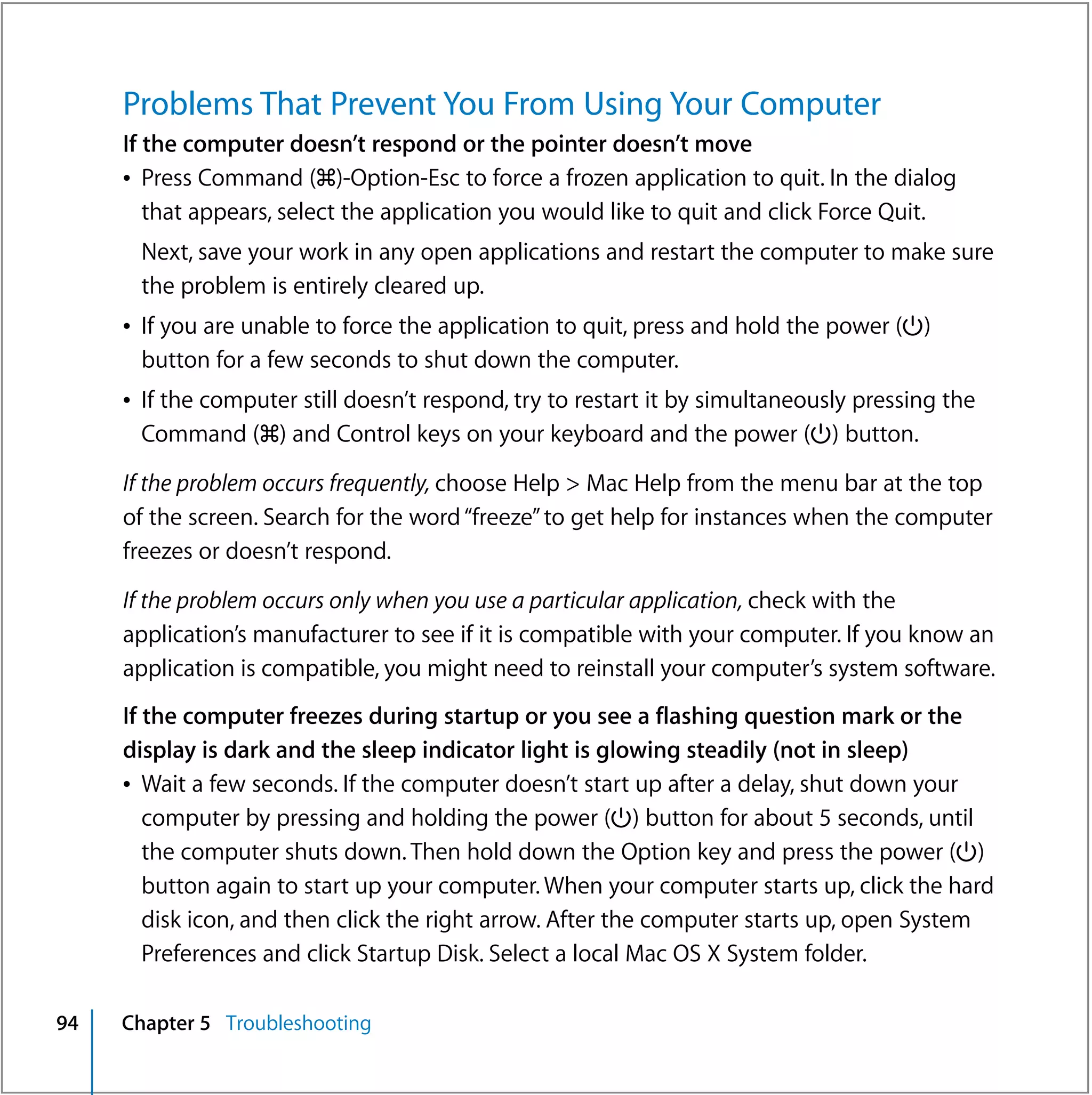 Problems That Prevent You From Using Your Computer
     If the computer doesn’t respond or the pointer doesn’t move
     Â Press Command (x)-Option-Esc to force a frozen application to quit. In the dialog
        that appears, select the application you would like to quit and click Force Quit.
      Next, save your work in any open applications and restart the computer to make sure
      the problem is entirely cleared up.
     Â If you are unable to force the application to quit, press and hold the power (®)
       button for a few seconds to shut down the computer.
     Â If the computer still doesn’t respond, try to restart it by simultaneously pressing the
       Command (x) and Control keys on your keyboard and the power (®) button.

     If the problem occurs frequently, choose Help > Mac Help from the menu bar at the top
     of the screen. Search for the word “freeze” to get help for instances when the computer
     freezes or doesn’t respond.

     If the problem occurs only when you use a particular application, check with the
     application’s manufacturer to see if it is compatible with your computer. If you know an
     application is compatible, you might need to reinstall your computer’s system software.
     If the computer freezes during startup or you see a flashing question mark or the
     display is dark and the sleep indicator light is glowing steadily (not in sleep)
     Â Wait a few seconds. If the computer doesn’t start up after a delay, shut down your
        computer by pressing and holding the power (®) button for about 5 seconds, until
        the computer shuts down. Then hold down the Option key and press the power (®)
        button again to start up your computer. When your computer starts up, click the hard
        disk icon, and then click the right arrow. After the computer starts up, open System
        Preferences and click Startup Disk. Select a local Mac OS X System folder.

94   Chapter 5 Troubleshooting
 