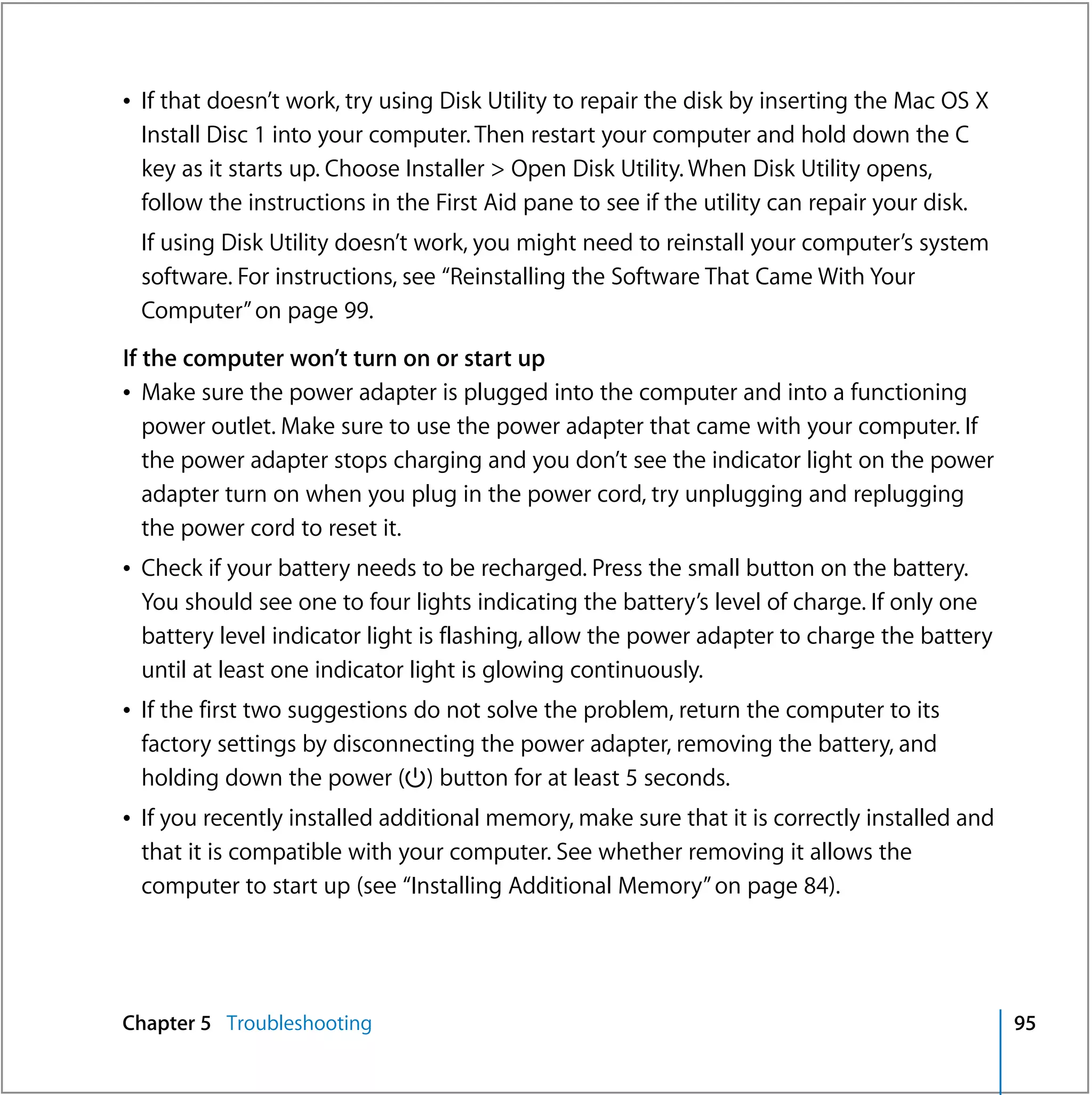 Â If that doesn’t work, try using Disk Utility to repair the disk by inserting the Mac OS X
  Install Disc 1 into your computer. Then restart your computer and hold down the C
  key as it starts up. Choose Installer > Open Disk Utility. When Disk Utility opens,
  follow the instructions in the First Aid pane to see if the utility can repair your disk.
 If using Disk Utility doesn’t work, you might need to reinstall your computer’s system
 software. For instructions, see “Reinstalling the Software That Came With Your
 Computer” on page 99.
If the computer won’t turn on or start up
Â Make sure the power adapter is plugged into the computer and into a functioning
   power outlet. Make sure to use the power adapter that came with your computer. If
   the power adapter stops charging and you don’t see the indicator light on the power
   adapter turn on when you plug in the power cord, try unplugging and replugging
   the power cord to reset it.
Â Check if your battery needs to be recharged. Press the small button on the battery.
  You should see one to four lights indicating the battery’s level of charge. If only one
  battery level indicator light is flashing, allow the power adapter to charge the battery
  until at least one indicator light is glowing continuously.
Â If the first two suggestions do not solve the problem, return the computer to its
  factory settings by disconnecting the power adapter, removing the battery, and
  holding down the power (®) button for at least 5 seconds.
Â If you recently installed additional memory, make sure that it is correctly installed and
  that it is compatible with your computer. See whether removing it allows the
  computer to start up (see “Installing Additional Memory” on page 84).




Chapter 5 Troubleshooting                                                                     95
 
