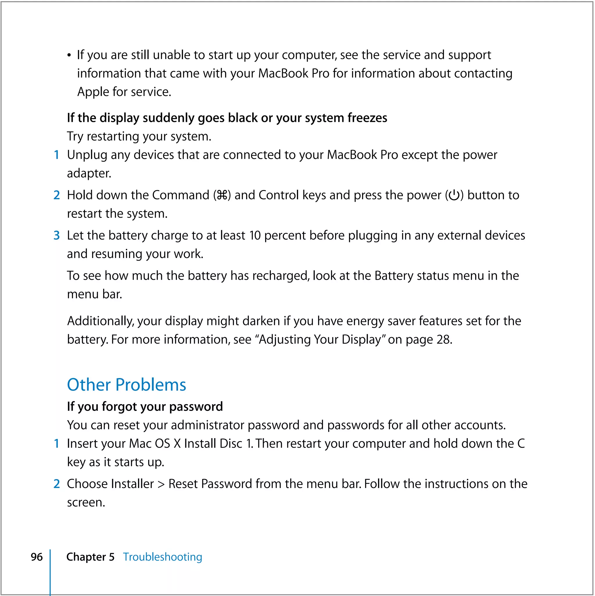 Â If you are still unable to start up your computer, see the service and support
         information that came with your MacBook Pro for information about contacting
         Apple for service.
       If the display suddenly goes black or your system freezes
       Try restarting your system.
     1 Unplug any devices that are connected to your MacBook Pro except the power
       adapter.
     2 Hold down the Command (x) and Control keys and press the power (®) button to
       restart the system.
     3 Let the battery charge to at least 10 percent before plugging in any external devices
       and resuming your work.
       To see how much the battery has recharged, look at the Battery status menu in the
       menu bar.

       Additionally, your display might darken if you have energy saver features set for the
       battery. For more information, see “Adjusting Your Display” on page 28.


       Other Problems
       If you forgot your password
       You can reset your administrator password and passwords for all other accounts.
     1 Insert your Mac OS X Install Disc 1. Then restart your computer and hold down the C
       key as it starts up.
     2 Choose Installer > Reset Password from the menu bar. Follow the instructions on the
       screen.



96     Chapter 5 Troubleshooting
 