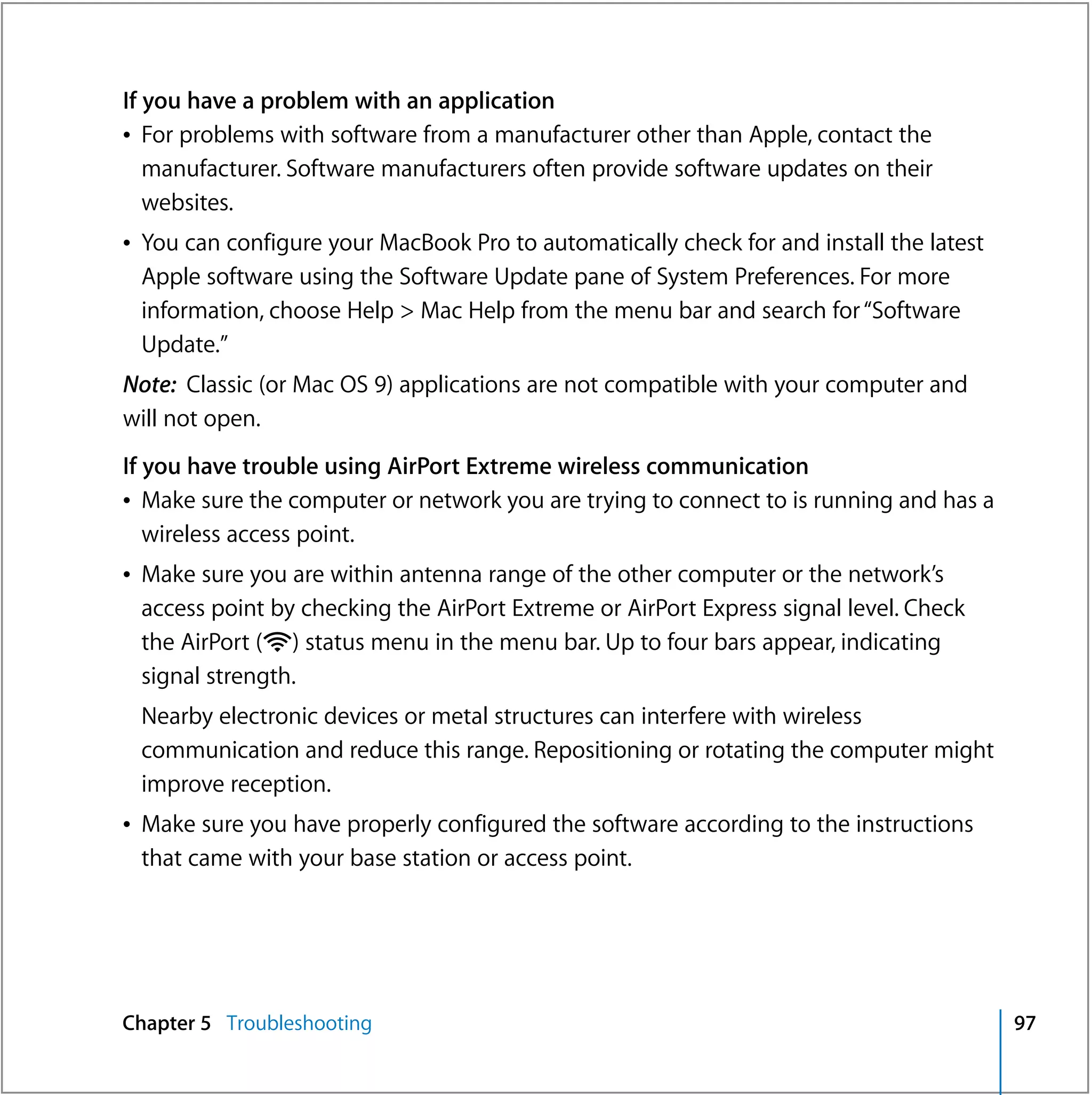 If you have a problem with an application
Â For problems with software from a manufacturer other than Apple, contact the
   manufacturer. Software manufacturers often provide software updates on their
   websites.
Â You can configure your MacBook Pro to automatically check for and install the latest
  Apple software using the Software Update pane of System Preferences. For more
  information, choose Help > Mac Help from the menu bar and search for “Software
  Update.”
Note: Classic (or Mac OS 9) applications are not compatible with your computer and
will not open.
If you have trouble using AirPort Extreme wireless communication
Â Make sure the computer or network you are trying to connect to is running and has a
   wireless access point.
Â Make sure you are within antenna range of the other computer or the network’s
  access point by checking the AirPort Extreme or AirPort Express signal level. Check
  the AirPort (Z) status menu in the menu bar. Up to four bars appear, indicating
  signal strength.
 Nearby electronic devices or metal structures can interfere with wireless
 communication and reduce this range. Repositioning or rotating the computer might
 improve reception.
Â Make sure you have properly configured the software according to the instructions
  that came with your base station or access point.




Chapter 5 Troubleshooting                                                                97
 
