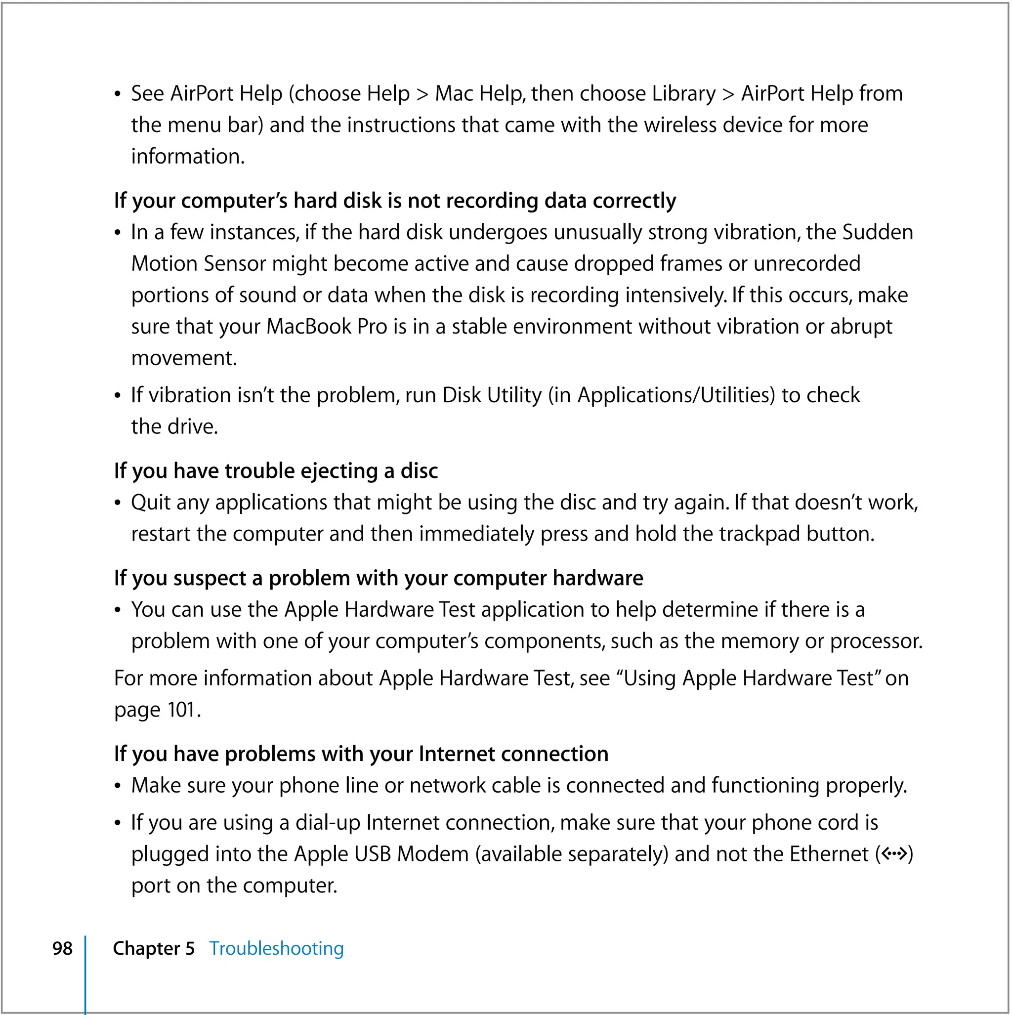 Â See AirPort Help (choose Help > Mac Help, then choose Library > AirPort Help from
       the menu bar) and the instructions that came with the wireless device for more
       information.
     If your computer’s hard disk is not recording data correctly
     Â In a few instances, if the hard disk undergoes unusually strong vibration, the Sudden
        Motion Sensor might become active and cause dropped frames or unrecorded
        portions of sound or data when the disk is recording intensively. If this occurs, make
        sure that your MacBook Pro is in a stable environment without vibration or abrupt
        movement.
     Â If vibration isn’t the problem, run Disk Utility (in Applications/Utilities) to check
       the drive.
     If you have trouble ejecting a disc
     Â Quit any applications that might be using the disc and try again. If that doesn’t work,
        restart the computer and then immediately press and hold the trackpad button.
     If you suspect a problem with your computer hardware
     Â You can use the Apple Hardware Test application to help determine if there is a
        problem with one of your computer’s components, such as the memory or processor.
     For more information about Apple Hardware Test, see “Using Apple Hardware Test” on
     page 101.
     If you have problems with your Internet connection
     Â Make sure your phone line or network cable is connected and functioning properly.
     Â If you are using a dial-up Internet connection, make sure that your phone cord is
       plugged into the Apple USB Modem (available separately) and not the Ethernet (G)
       port on the computer.

98   Chapter 5 Troubleshooting
 