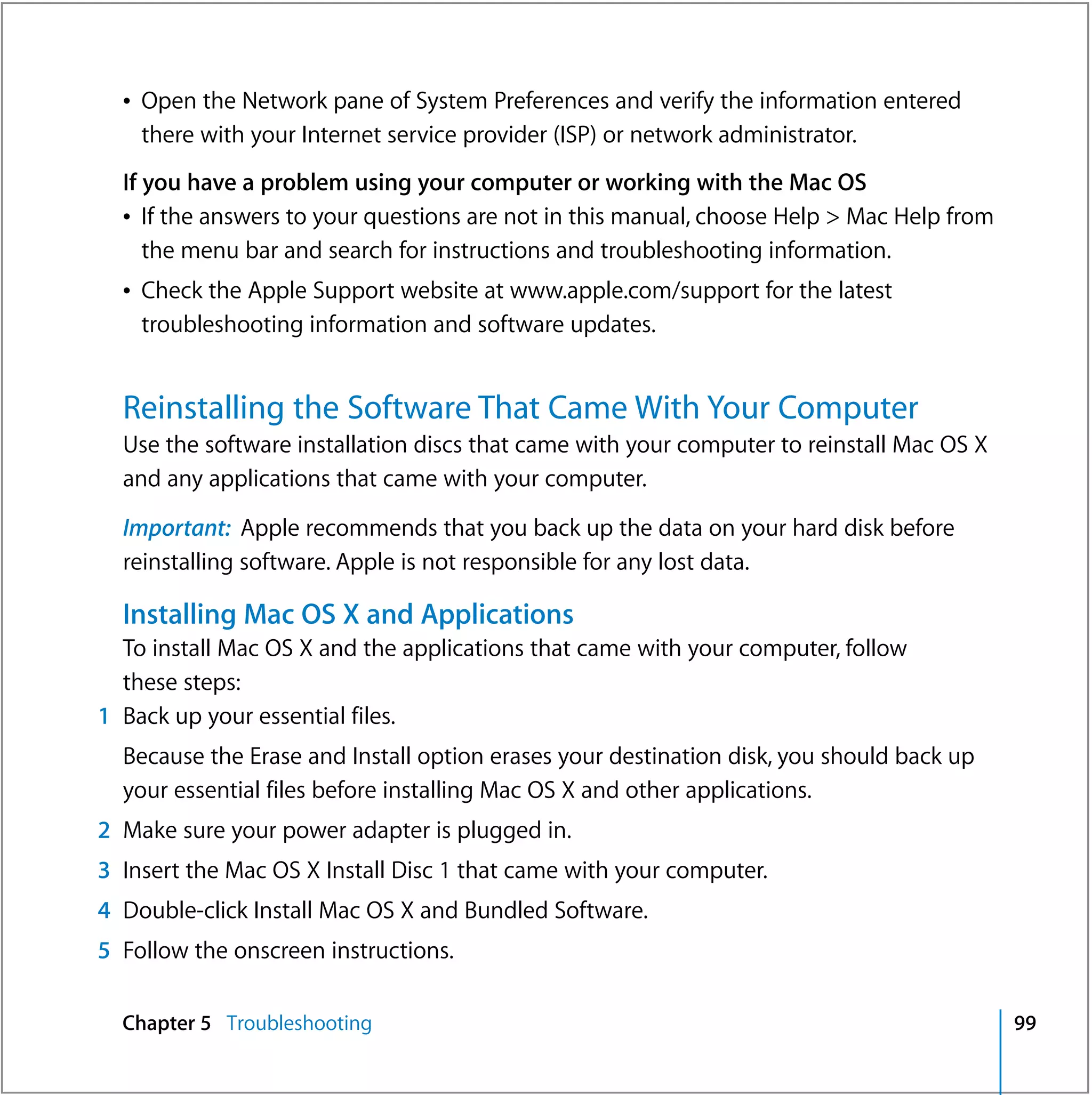 Â Open the Network pane of System Preferences and verify the information entered
    there with your Internet service provider (ISP) or network administrator.
  If you have a problem using your computer or working with the Mac OS
  Â If the answers to your questions are not in this manual, choose Help > Mac Help from
     the menu bar and search for instructions and troubleshooting information.
  Â Check the Apple Support website at www.apple.com/support for the latest
    troubleshooting information and software updates.


  Reinstalling the Software That Came With Your Computer
  Use the software installation discs that came with your computer to reinstall Mac OS X
  and any applications that came with your computer.

  Important: Apple recommends that you back up the data on your hard disk before
  reinstalling software. Apple is not responsible for any lost data.

  Installing Mac OS X and Applications
  To install Mac OS X and the applications that came with your computer, follow
  these steps:
1 Back up your essential files.
  Because the Erase and Install option erases your destination disk, you should back up
  your essential files before installing Mac OS X and other applications.
2 Make sure your power adapter is plugged in.
3 Insert the Mac OS X Install Disc 1 that came with your computer.
4 Double-click Install Mac OS X and Bundled Software.
5 Follow the onscreen instructions.

  Chapter 5 Troubleshooting                                                                99
 