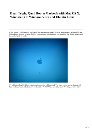 Dual, Triple, Quad Boot a Macbook with Mac OS X,
 Windows XP, Windows Vista and Ubuntu Linux



In this tutorial I will be showing you how to Quad boot your macbook with OS X, Windows Vista, Windows XP, and
Ubuntu Linux. You can leave out the OSes you don’t want or replace them with something else. This is just a general
but detailed guide for noobz!




We will be installing OS X from scratch so all your setting will be deleted. You might want to back up the data with
Time machine or another backup software. Insert the OS X DVD and reboot the macbook holding down the C key.




                                                                                                                       1 of 43
 