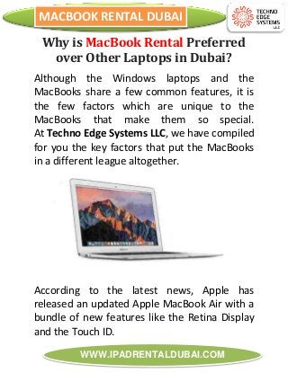 MACBOOK RENTAL DUBAI
WWW.IPADRENTALDUBAI.COM
Why is MacBook Rental Preferred
over Other Laptops in Dubai?
Although the Windows laptops and the
MacBooks share a few common features, it is
the few factors which are unique to the
MacBooks that make them so special.
At Techno Edge Systems LLC, we have compiled
for you the key factors that put the MacBooks
in a different league altogether.
According to the latest news, Apple has
released an updated Apple MacBook Air with a
bundle of new features like the Retina Display
and the Touch ID.
 