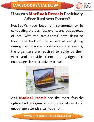 MACBOOK RENTAL DUBAI
WWW.IPADRENTALDUBAI.COM
How can MacBook Rentals Positively
Affect Business Events?
MacBook’s have become instrumental while
conducting the business events and tradeshows
of late. With the participants’ enthusiasm to
touch and feel and be a part of everything
during the business conferences and events,
the organizers are required to abide by their
wish and provide them the gadgets to
encourage them to actively partake.
And MacBook rentals are the most feasible
option for the organizers of the social events to
encourage attendee participation.
 