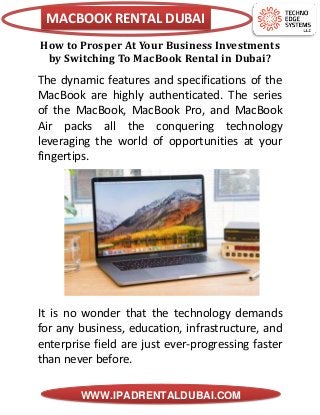 MACBOOK RENTAL DUBAI
WWW.IPADRENTALDUBAI.COM
How to Prosper At Your Business Investments
by Switching To MacBook Rental in Dubai?
The dynamic features and specifications of the
MacBook are highly authenticated. The series
of the MacBook, MacBook Pro, and MacBook
Air packs all the conquering technology
leveraging the world of opportunities at your
fingertips.
It is no wonder that the technology demands
for any business, education, infrastructure, and
enterprise field are just ever-progressing faster
than never before.
 