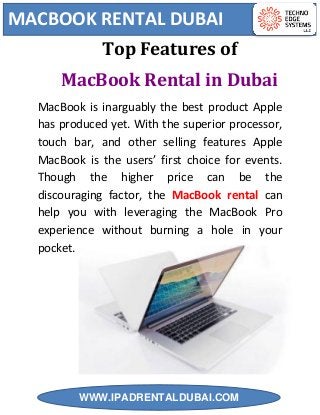 MACBOOK RENTAL DUBAI
WWW.IPADRENTALDUBAI.COM
Top Features of
MacBook Rental in Dubai
MacBook is inarguably the best product Apple
has produced yet. With the superior processor,
touch bar, and other selling features Apple
MacBook is the users’ first choice for events.
Though the higher price can be the
discouraging factor, the MacBook rental can
help you with leveraging the MacBook Pro
experience without burning a hole in your
pocket.
 