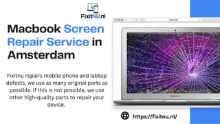 Macbook Screen
Repair Service in
Amsterdam
Fixitnu repairs mobile phone and labtop
defects, we use as many original parts as
possible. If this is not possible, we use
other high-quality parts to repair your
device.
https://fixitnu.nl/
 