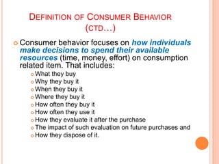 DEFINITION OF CONSUMER BEHAVIOR
(CTD…)
 Consumer behavior focuses on how individuals
make decisions to spend their availa...