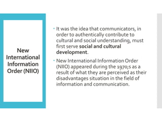 New
International
Information
Order (NIIO)
 It was the idea that communicators, in
order to authentically contribute to
cultural and social understanding, must
first serve social and cultural
development.
 New International Information Order
(NIIO) appeared during the 1970;s as a
result of what they are perceived as their
disadvantages situation in the field of
information and communication.
 