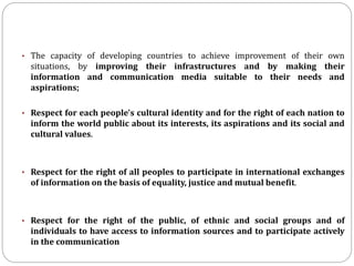 • The capacity of developing countries to achieve improvement of their own
situations, by improving their infrastructures and by making their
information and communication media suitable to their needs and
aspirations;
• Respect for each people's cultural identity and for the right of each nation to
inform the world public about its interests, its aspirations and its social and
cultural values.
• Respect for the right of all peoples to participate in international exchanges
of information on the basis of equality, justice and mutual benefit.
• Respect for the right of the public, of ethnic and social groups and of
individuals to have access to information sources and to participate actively
in the communication
 