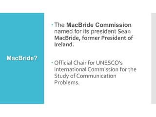 MacBride?
 The MacBride Commission
named for its president Sean
MacBride, former President of
Ireland.
 Official Chair for UNESCO's
International Commission for the
Study of Communication
Problems.
 