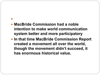 
 MacBride Commission had a noble
intention to make world communication
system better and more participatory
 In that time MacBride Commission Report
created a movement all over the world,
though the movement didn’t succeed, it
has enormous historical value.
 