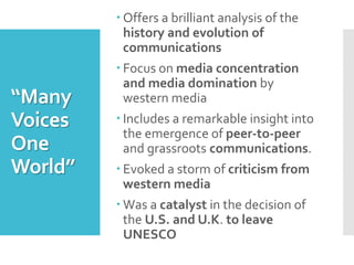 “Many
Voices
One
World”
 Offers a brilliant analysis of the
history and evolution of
communications
 Focus on media concentration
and media domination by
western media
 Includes a remarkable insight into
the emergence of peer-to-peer
and grassroots communications.
 Evoked a storm of criticism from
western media
 Was a catalyst in the decision of
the U.S. and U.K. to leave
UNESCO
 
