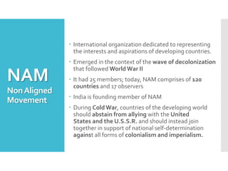 NAM
NonAligned
Movement
 International organization dedicated to representing
the interests and aspirations of developing countries.
 Emerged in the context of the wave of decolonization
that followed World War II
 It had 25 members; today, NAM comprises of 120
countries and 17 observers
 India is founding member of NAM
 During ColdWar, countries of the developing world
should abstain from allying with the United
States and the U.S.S.R. and should instead join
together in support of national self-determination
against all forms of colonialism and imperialism.
 