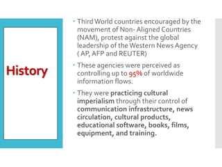  ThirdWorld countries encouraged by the
movement of Non- Aligned Countries
(NAM), protest against the global
leadership of the Western News Agency
( AP, AFP and REUTER)
 These agencies were perceived as
controlling up to 95% of worldwide
information flows.
 They were practicing cultural
imperialism through their control of
communication infrastructure, news
circulation, cultural products,
educational software, books, films,
equipment, and training.
History
 