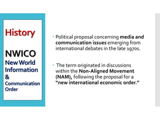 History
NWICO
NewWorld
Information
&
Communication
Order
 Political proposal concerning media and
communication issues emerging from
international debates in the late 1970s.
 The term originated in discussions
within the Non‐Aligned Movement
(NAM), following the proposal for a
“new international economic order.”
 