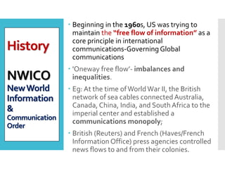 History
NWICO
NewWorld
Information
&
Communication
Order
 Beginning in the 1960s, US was trying to
maintain the “free flow of information” as a
core principle in international
communications-Governing Global
communications
 'Oneway free flow’- imbalances and
inequalities.
 Eg: At the time ofWorldWar II, the British
network of sea cables connected Australia,
Canada, China, India, and SouthAfrica to the
imperial center and established a
communications monopoly;
 British (Reuters) and French (Haves/French
Information Office) press agencies controlled
news flows to and from their colonies.
 