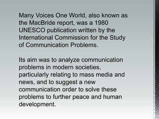 Many Voices One World, also known as
the MacBride report, was a 1980
UNESCO publication written by the
International Commission for the Study
of Communication Problems.
Its aim was to analyze communication
problems in modern societies,
particularly relating to mass media and
news, and to suggest a new
communication order to solve these
problems to further peace and human
development.
 