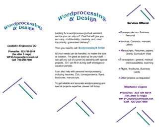 Services Offered


                                                                                                    - Business,
                                                                                  _Correspondence
                           Looking for a wordprocessing/virtual assistant
                                                                                         Personal
                           service you can rely on? One that will give you
                           accuracy, confidentiality, creativity, and, most
                                                                                  _Invoices, Contracts, manuals,
                           importantly, guaranteed delivery?
                                                                                        Labels
Located in Englewood, CO
                           Then you need to call
                                                                                  _Manuscripts, Resumes, papers,
 Phone/fax 303-781-5914
                           All your needs can be handled, no matter the size          Grants, Curriculum Vitae
    (fax after 5 rings)
                           or duration. I'm great as back-up for your staff. I
WP-D-Cogeos@comcast.net
                                                                                  _Transcription - general, medical
                           can get you out of a pinch by assisting with special
   Cell 720-250-7808
                           projects. Or I can fill in during staff shortages or         (microcassettes), scanning
                           vacation periods.
                                                                                  _Flyers, Brochures, Business
                           I can also help with personal wordprocessing                        Cards
                           including resumes, CVs, correspondence, flyers,
                           brochures, manuscripts.                                _Other projects as requested

                           To get reliable and accurate wordprocessing and
                           special projects expertise, please call today.              Stephanie Cogeos

                                                                                   Phone/fax 303-781-5914
                                                                                      (fax after 5 rings)
                                                                                   WP-D-Cogeos@comcast.net
                                                                                      Cell 720-250-7808
 