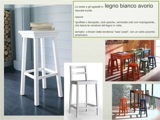 Le sedie e gli sgabelli in  legno bianco avorio  laccate lucide oppure groffate o decapate, cioè opache, verniciate solo con impregnante, che lascia le venature del legno in vista,  semplici  e lineari dalla tendenza "east coast", con un certo accento americano. 