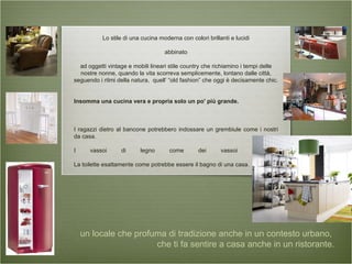 Lo stile di una cucina moderna con colori brillanti e lucidi abbinato ad oggetti vintage e mobili lineari stile country che richiamino i tempi delle nostre nonne, quando la vita scorreva semplicemente, lontano dalle città, seguendo i ritmi della natura,  quell’ “old fashion” che oggi è decisamente chic. Insomma una cucina vera e propria solo un po' più grande. I ragazzi dietro al bancone potrebbero indossare un grembiule come i nostri da casa. I vassoi di legno come dei vassoi casalinghi La toilette esattamente come potrebbe essere il bagno di una casa.  un locale che profuma di tradizione anche in un contesto urbano,  che ti fa sentire a casa anche in un ristorante. 