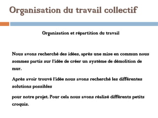 Organisation du travail collectif
Organisation et répartition du travail
Nous avons recherché des idées, après une mise en commun nous
sommes partis sur l’idée de créer un système de démolition de
mur.
Après avoir trouvé l’idée nous avons recherché les différentes
solutions possibles
pour notre projet. Pour cela nous avons réalisé différents petits
croquis.
 
