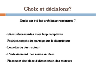 Choix et décisions?
Quels ont été les problèmes rencontrés ?
- Idées intéressantes mais trop complexes
- Positionnement du marteau sur le destructeur
- Le poids du destructeur
- L’entrainement des roues arrières
- Placement des blocs d’alimentation des moteurs
 