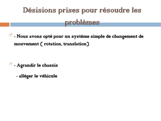 Désisions prises pour résoudre les
problèmes
- - Nous avons opté pour un système simple de changement de
mouvement ( rotation, translation)
- - Agrandir le chassis
- alléger le véhicule
 