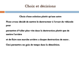Choix et décisions
Choix d’une solution plutôt qu’une autre
Nous avons décidé de mettre le destructeur à l’avant du véhicule
pour
permettre d’<aller plus vite dans la destruction plutôt que de
mettre l’arrière
et de faire une marche arrière a chaque destruction de murs .
Ceci permettra un gain de temps dans la démolition.
 