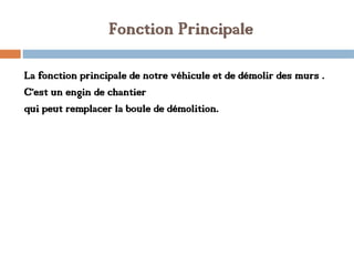 Fonction Principale
La fonction principale de notre véhicule et de démolir des murs .
C’est un engin de chantier
qui peut remplacer la boule de démolition.
 