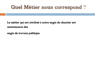 Quel Métier nous correspond ?
Le métier qui est attribué à notre engin de chantier est
maintenance des
engin de travaux publique
 