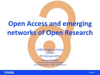 Open Access and emerging
networks of Open Research
UHMLG Spring Forum
London
28 February 2014
Catriona MacCallum
PLOS Advocacy Project Manager
& Consulting Editor (ONE); OASPA BoD
 