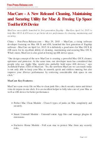 MacCare - A New Released Cleaning, Maintaining
and Securing Utility for Mac & Freeing Up Space
ToolforiOSDevice
MacCare successfully launched its first generation flagship - MacCare April 1st, 2015 to
help Mac OS X & iOS users to get better device performance by cleaning, maintaining and
securing.
China -- Free-Press-Release.com -- May 29, 2015 -- MacCare, a rising software
developer focusing on Mac OS X and iOS, launched the first genration of flagship
software - MacCare on April 1st, 2015. It is definitely a good news for Mac OS X &
iOS users for its excellent ability of cleaning, maintaining and securing Mac OS X.
What's more, MacCare is also good at freeing up iOS device space.
"Our design concept of the new MacCare is creating a powerful Mac OS X cleaner,
optimizer and protector. At the same time, our developer team has considered that
people who use Apple Mac would also probably hold some iOS devices," says
Archibald Parker, CEO of MacCare. "So, the newborn MacCare we can touch today
is not only able to keep your Mac in smooth, quick and riskless running, but also
improve your iDevice performance by retrieving considerable disk space in one
click."
MacCare Key Features:
MacCare scans every file on Mac to clean junk files, check security status and detect
virus & trojans in one click. It is an excellent helper to fully take care of your Mac as
well as iOS device for better performance.
Perfect Mac Clean Module - Clean 8 types of junks on Mac completely and
securely.
Smart Uninstall Module - Uninstall entire App files and manage plugins &
extensions.
Exclusive Home Module - Full scan mac to protect Mac from any security
risks.
Page 1 of 2
 
