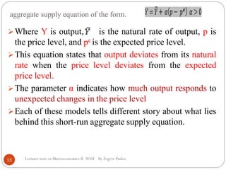 aggregate supply equation of the form.
Lecturer note on Macroeconomics-II WSU By Zegeye Paulos
Where Y is output, is the natural rate of output, p is
the price level, and pe is the expected price level.
This equation states that output deviates from its natural
rate when the price level deviates from the expected
price level.
The parameter α indicates how much output responds to
unexpected changes in the price level
Each of these models tells different story about what lies
behind this short-run aggregate supply equation.
13
 