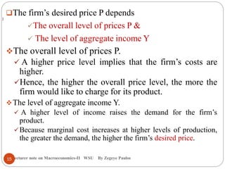 Lecturer note on Macroeconomics-II WSU By Zegeye Paulos
The firm’s desired price P depends
The overall level of prices P &
 The level of aggregate income Y
The overall level of prices P.
 A higher price level implies that the firm’s costs are
higher.
Hence, the higher the overall price level, the more the
firm would like to charge for its product.
The level of aggregate income Y.
 A higher level of income raises the demand for the firm’s
product.
Because marginal cost increases at higher levels of production,
the greater the demand, the higher the firm’s desired price.
)
15
 