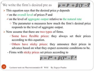 We write the firm’s desired pre as
Lecturer note on Macroeconomics-II WSU By Zegeye Paulos
 This equation says that the desired price p depends
on the overall level of prices P and
on the level of aggregate output relative to the natural rate
 The parameter α measures how much the firm’s desired price
responds to the level of aggregate output.
 Now assume that there are two types of firms.
Some have flexible prices: they always set their prices
according to this equation.
Others have sticky prices: they announce their prices in
advance based on what they expect economic conditions to be.
- Firms with sticky prices set prices according to
16
)
 