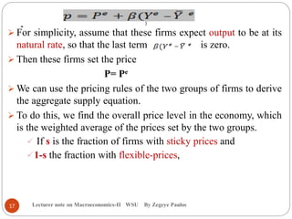 .
Lecturer note on Macroeconomics-II WSU By Zegeye Paulos
 For simplicity, assume that these firms expect output to be at its
natural rate, so that the last term is zero.
 Then these firms set the price
P= Pe
 We can use the pricing rules of the two groups of firms to derive
the aggregate supply equation.
 To do this, we find the overall price level in the economy, which
is the weighted average of the prices set by the two groups.
 If s is the fraction of firms with sticky prices and
1-s the fraction with flexible-prices,
)
17
 