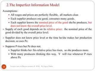 2.The Imperfect Information Model
Lecturer note on Macroeconomics-II WSU By Zegeye Paulos
Assumptions:
 All wages and prices are perfectly flexible, all markets clear.
 Each supplier produces one good, consumes many goods.
 Each supplier knows the nominal price of the good she/he produces, but
does not know the overall price level.
 Supply of each good depends on its relative price: the nominal price of the
good divided by the overall price level.
 Supplier does not know price level at the time he/she makes her production
decision, so uses Pe.
 Suppose P rises but Pe does not.
 Supplier thinks her /his relative price has risen, so she produces more.
 With many producers thinking this way, Y will rise whenever P rises
above Pe
19
 