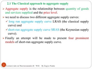 2.1 The Classical approach to aggregate supply
Lecturer note on Macroeconomics-II WSU By Zegeye Paulos
 Aggregate supply is the relationship between quantity of goods
and services supplied and the price level.
 we need to discuss two different aggregate supply curves:
 long run aggregate supply curve LRAS (the classical supply
curve) and
short-run aggregate supply curve SRAS (the Keynesian supply
curve).
 Finally an attempt will be made to present four prominent
models of short-run aggregate supply curve.
2
 