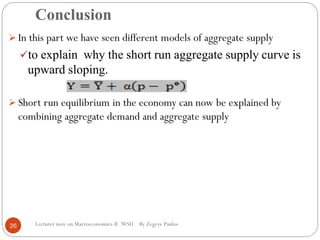 Conclusion
Lecturer note on Macroeconomics-II WSU By Zegeye Paulos
 In this part we have seen different models of aggregate supply
to explain why the short run aggregate supply curve is
upward sloping.
 Short run equilibrium in the economy can now be explained by
combining aggregate demand and aggregate supply
26
 