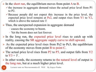 Lecturer note on Macroeconomics-II WSU By Zegeye Paulos
 In the short run, the equilibrium moves from point A to B.
 the increase in aggregate demand raises the actual price level from P1
to P2.
 Because people did not expect this increase in the price level, the
expected price level remains at Pe2, and output rises from Y1 to Y2,
which is above the natural rate Y.
 Thus, the unexpected expansion in aggregate demand
 causes the economy to boom.
 Yet the boom does not last forever.
 In the long run, the expected price level rises to catch up with
reality, causing the SR aggregate supply curve to shift upward.
 As the expected price level rises from Pe2 to Pe3, the equilibrium
of the economy moves from point B to point C.
 The actual price level rises from P2 to P3, and output falls from Y2
to Y3 = Y .
 In other words, the economy returns to the natural level of output in
the long run, but at a much higher price level.
28
 