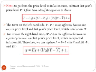 33
 Next, to go from the price level to inflation rates, subtract last year’s
price level P−1 from both sides of the equation to obtain
 The term on the left-hand side, P - P-1,is the difference between the
current price level and last year’s price level, which is inflation π
 The term on the right-hand side, EP -P-1,is the difference between the
expected price level and last year’s price level, which is expected
inflation Eπ.Therefore, we can replace P − P−1 with π and Eπ -P-1
with Eπ:
Lecturer note on Macroeconomics-II WSU By Zegeye
Paulos
 