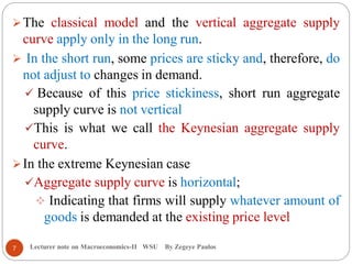 Lecturer note on Macroeconomics-II WSU By Zegeye Paulos
The classical model and the vertical aggregate supply
curve apply only in the long run.
 In the short run, some prices are sticky and, therefore, do
not adjust to changes in demand.
 Because of this price stickiness, short run aggregate
supply curve is not vertical
This is what we call the Keynesian aggregate supply
curve.
In the extreme Keynesian case
Aggregate supply curve is horizontal;
 Indicating that firms will supply whatever amount of
goods is demanded at the existing price level
7
 
