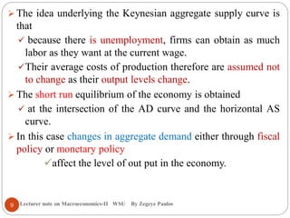Lecturer note on Macroeconomics-II WSU By Zegeye Paulos
 The idea underlying the Keynesian aggregate supply curve is
that
 because there is unemployment, firms can obtain as much
labor as they want at the current wage.
Their average costs of production therefore are assumed not
to change as their output levels change.
 The short run equilibrium of the economy is obtained
 at the intersection of the AD curve and the horizontal AS
curve.
 In this case changes in aggregate demand either through fiscal
policy or monetary policy
affect the level of out put in the economy.
9
 