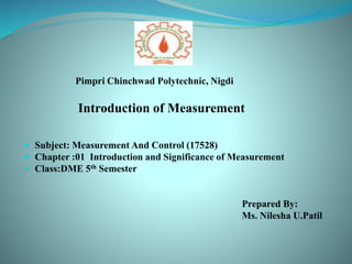 Pimpri Chinchwad Polytechnic, Nigdi
Introduction of Measurement
 Subject: Measurement And Control (17528)
 Chapter :01 Introduction and Significance of Measurement
 Class:DME 5th Semester
Prepared By:
Ms. Nilesha U.Patil
 